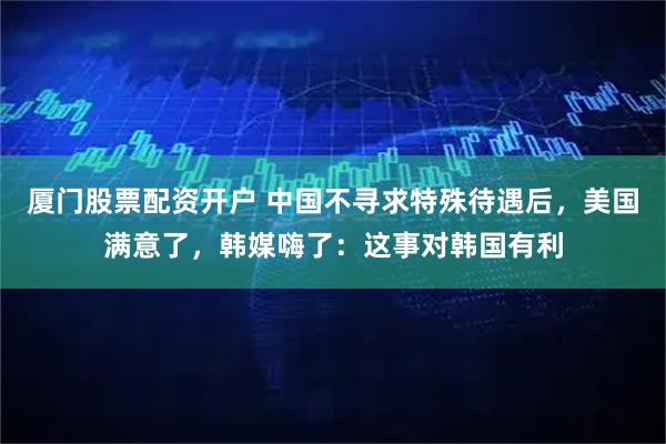 厦门股票配资开户 中国不寻求特殊待遇后，美国满意了，韩媒嗨了：这事对韩国有利
