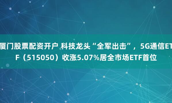 厦门股票配资开户 科技龙头“全军出击”，5G通信ETF（515050）收涨5.07%居全市场ETF首位