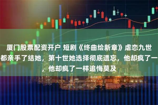 厦门股票配资开户 短剧《终曲绘新章》虐恋九世，每一世他都亲手了结她，第十世她选择彻底遗忘，他却疯了一样追悔莫及