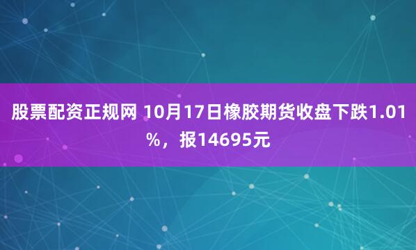 股票配资正规网 10月17日橡胶期货收盘下跌1.01%，报14695元