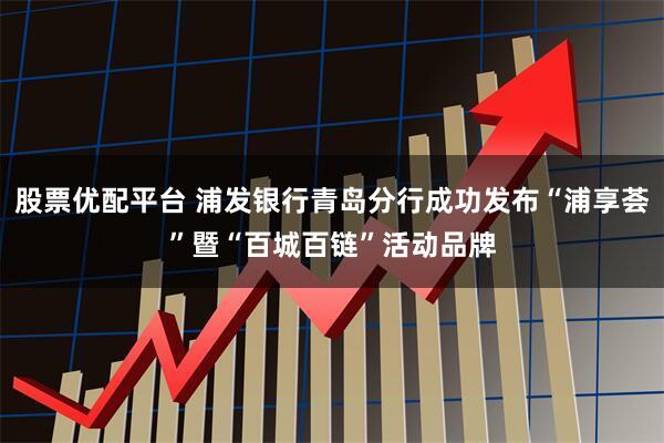 股票优配平台 浦发银行青岛分行成功发布“浦享荟”暨“百城百链”活动品牌