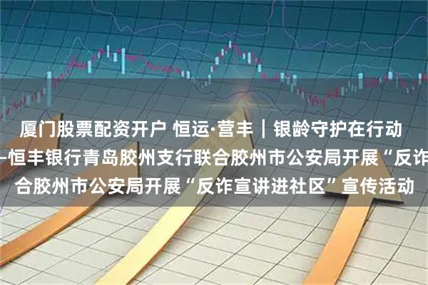 厦门股票配资开户 恒运·营丰┃银龄守护在行动 “恒暖” 服务零距离——恒丰银行青岛胶州支行联合胶州市公安局开展“反诈宣讲进社区”宣传活动