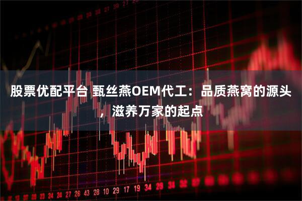 股票优配平台 甄丝燕OEM代工：品质燕窝的源头，滋养万家的起点