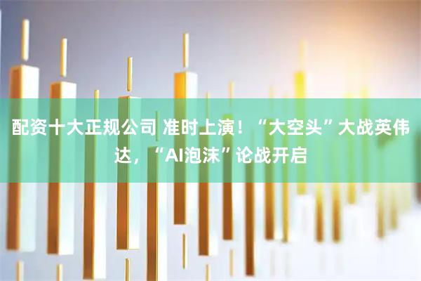 配资十大正规公司 准时上演！“大空头”大战英伟达，“AI泡沫”论战开启
