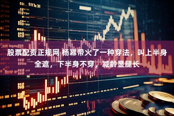 股票配资正规网 杨幂带火了一种穿法，叫上半身全遮，下半身不穿，减龄显腿长