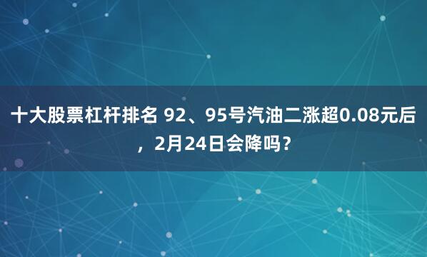 十大股票杠杆排名 92、95号汽油二涨超0.08元后，2月24日会降吗？