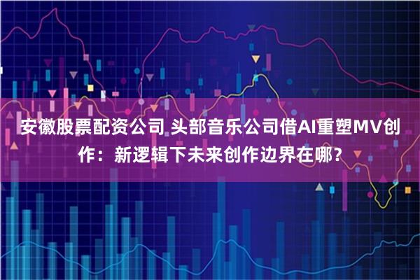 安徽股票配资公司 头部音乐公司借AI重塑MV创作：新逻辑下未来创作边界在哪？