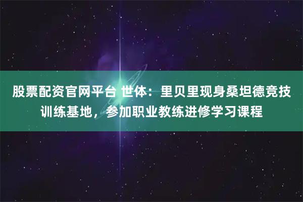 股票配资官网平台 世体：里贝里现身桑坦德竞技训练基地，参加职业教练进修学习课程