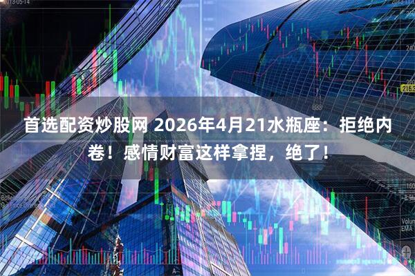 首选配资炒股网 2026年4月21水瓶座：拒绝内卷！感情财富这样拿捏，绝了！