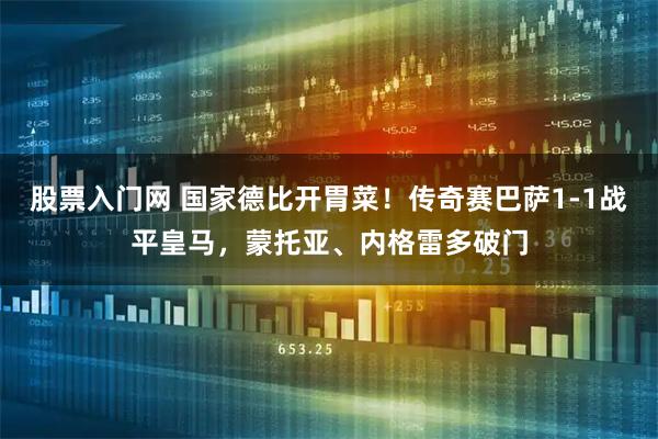股票入门网 国家德比开胃菜！传奇赛巴萨1-1战平皇马，蒙托亚、内格雷多破门
