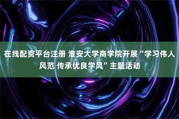 在线配资平台注册 淮安大学商学院开展“学习伟人风范 传承优良学风”主题活动
