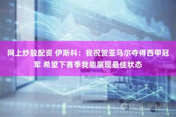 网上炒股配资 伊斯科：我祝贺亚马尔夺得西甲冠军 希望下赛季我能展现最佳状态
