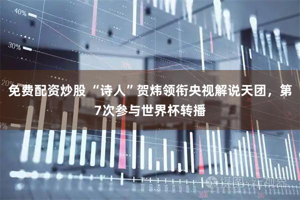 免费配资炒股 “诗人”贺炜领衔央视解说天团，第7次参与世界杯转播