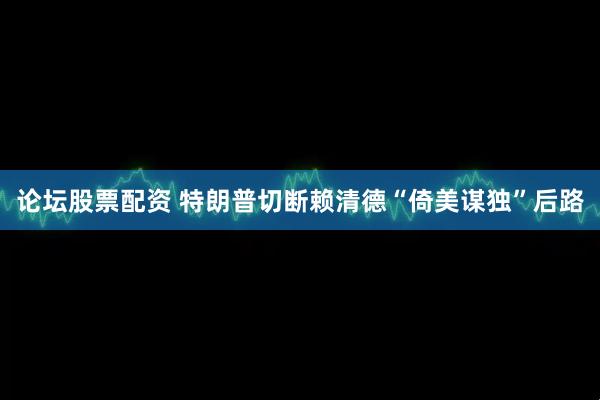 论坛股票配资 特朗普切断赖清德“倚美谋独”后路