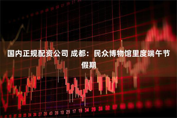 国内正规配资公司 成都：民众博物馆里度端午节假期