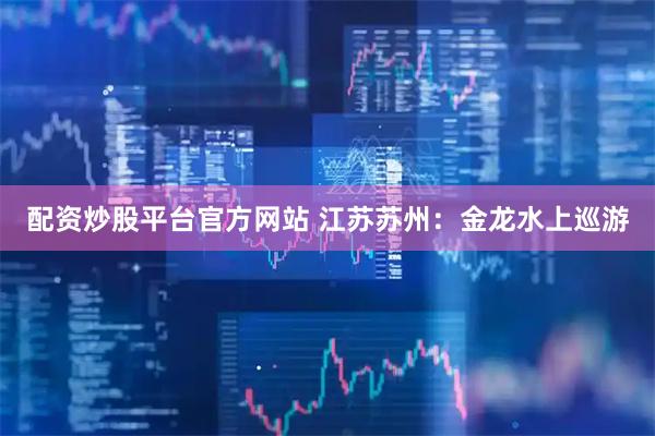 配资炒股平台官方网站 江苏苏州：金龙水上巡游