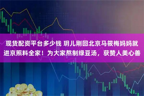 现货配资平台多少钱 玥儿刚回北京马筱梅妈妈就进京照料全家！为大家熬制绿豆汤，获赞人美心善