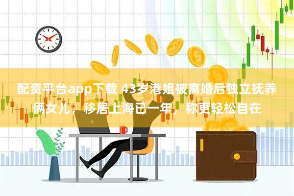 配资平台app下载 43岁港姐被离婚后独立抚养俩女儿，移居上海已一年，称更轻松自在