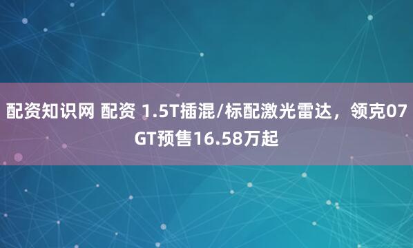 配资知识网 配资 1.5T插混/标配激光雷达，领克07GT预售16.58万起