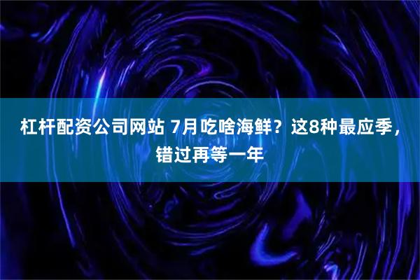 杠杆配资公司网站 7月吃啥海鲜？这8种最应季，错过再等一年