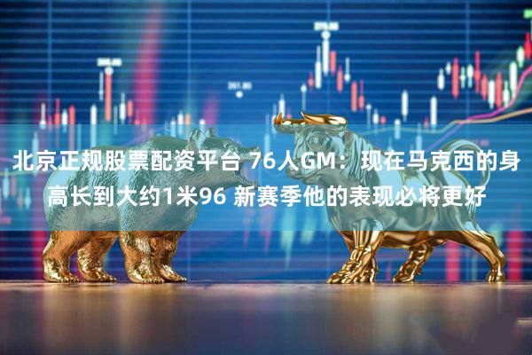 北京正规股票配资平台 76人GM：现在马克西的身高长到大约1米96 新赛季他的表现必将更好