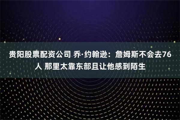 贵阳股票配资公司 乔·约翰逊:詹姆斯不会去76人 那里太靠东部且让他感到陌生