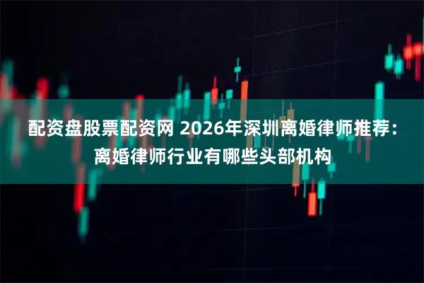 配资盘股票配资网 2026年深圳离婚律师推荐：离婚律师行业有哪些头部机构