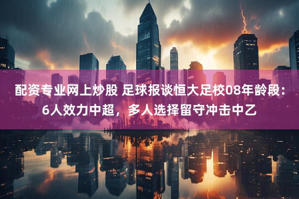 配资专业网上炒股 足球报谈恒大足校08年龄段：6人效力中超，多人选择留守冲击中乙