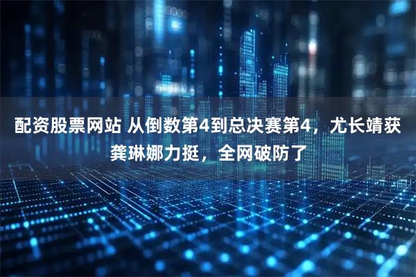 配资股票网站 从倒数第4到总决赛第4，尤长靖获龚琳娜力挺，全网破防了