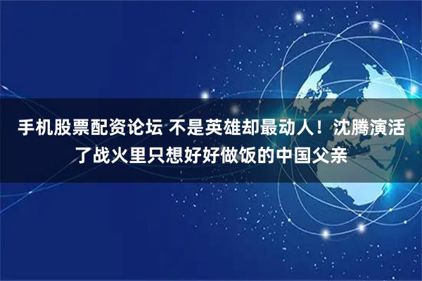 手机股票配资论坛 不是英雄却最动人！沈腾演活了战火里只想好好做饭的中国父亲