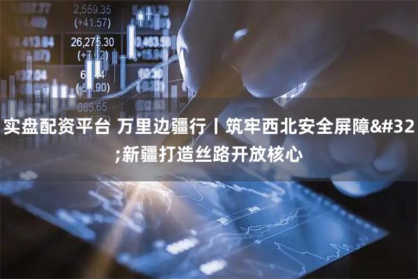 实盘配资平台 万里边疆行丨筑牢西北安全屏障 新疆打造丝路开放核心